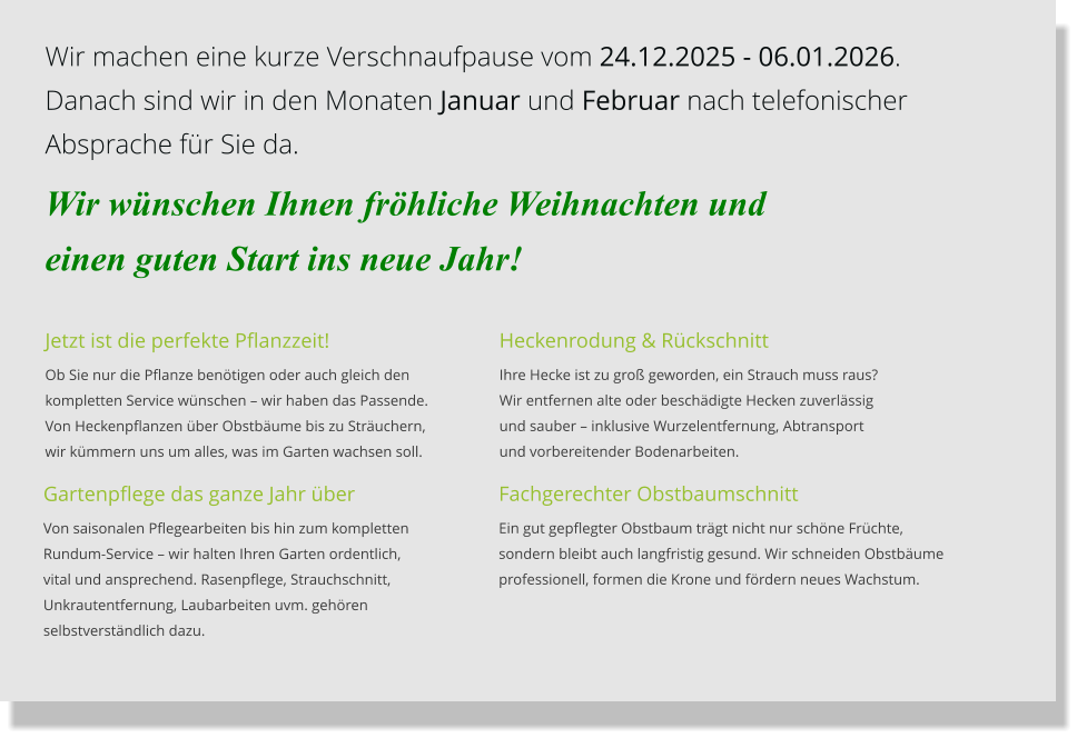 Jetzt ist die perfekte Pflanzzeit! Ob Sie nur die Pflanze benötigen oder auch gleich den kompletten Service wünschen – wir haben das Passende.  Von Heckenpflanzen über Obstbäume bis zu Sträuchern,wir kümmern uns um alles, was im Garten wachsen soll. Fachgerechter Obstbaumschnitt Ein gut gepflegter Obstbaum trägt nicht nur schöne Früchte,  sondern bleibt auch langfristig gesund. Wir schneiden Obstbäume  professionell, formen die Krone und fördern neues Wachstum. Gartenpflege das ganze Jahr über Von saisonalen Pflegearbeiten bis hin zum kompletten  Rundum-Service – wir halten Ihren Garten ordentlich,  vital und ansprechend. Rasenpflege, Strauchschnitt,  Unkrautentfernung, Laubarbeiten uvm. gehören  selbstverständlich dazu. Heckenrodung & Rückschnitt Ihre Hecke ist zu groß geworden, ein Strauch muss raus?Wir entfernen alte oder beschädigte Hecken zuverlässig und sauber – inklusive Wurzelentfernung, Abtransport und vorbereitender Bodenarbeiten. Wir machen eine kurze Verschnaufpause vom 24.12.2025 - 06.01.2026. Danach sind wir in den Monaten Januar und Februar nach telefonischer  Absprache für Sie da.  Wir wünschen Ihnen fröhliche Weihnachten und  einen guten Start ins neue Jahr!