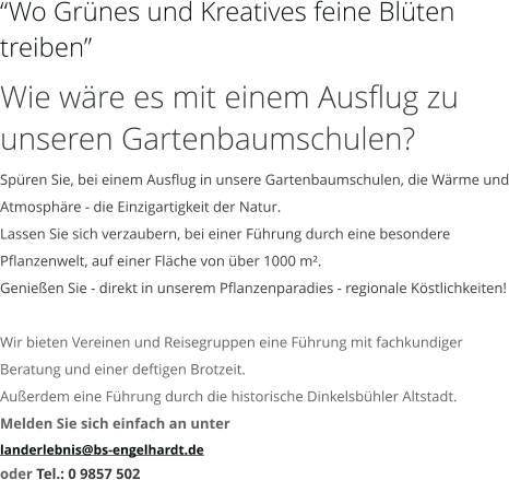“Wo Grünes und Kreatives feine Blüten treiben” Wie wäre es mit einem Ausflug zu unseren Gartenbaumschulen? Spüren Sie, bei einem Ausflug in unsere Gartenbaumschulen, die Wärme und Atmosphäre - die Einzigartigkeit der Natur. Lassen Sie sich verzaubern, bei einer Führung durch eine besondere Pflanzenwelt, auf einer Fläche von über 1000 m². Genießen Sie - direkt in unserem Pflanzenparadies - regionale Köstlichkeiten!  Wir bieten Vereinen und Reisegruppen eine Führung mit fachkundiger Beratung und einer deftigen Brotzeit. Außerdem eine Führung durch die historische Dinkelsbühler Altstadt. Melden Sie sich einfach an unter  landerlebnis@bs-engelhardt.de oder Tel.: 0 9857 502