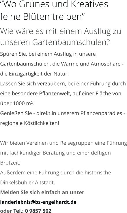 “Wo Grünes und Kreatives feine Blüten treiben” Wie wäre es mit einem Ausflug zu unseren Gartenbaumschulen? Spüren Sie, bei einem Ausflug in unsere Gartenbaumschulen, die Wärme und Atmosphäre - die Einzigartigkeit der Natur. Lassen Sie sich verzaubern, bei einer Führung durch eine besondere Pflanzenwelt, auf einer Fläche von über 1000 m². Genießen Sie - direkt in unserem Pflanzenparadies - regionale Köstlichkeiten!  Wir bieten Vereinen und Reisegruppen eine Führung mit fachkundiger Beratung und einer deftigen Brotzeit. Außerdem eine Führung durch die historische Dinkelsbühler Altstadt. Melden Sie sich einfach an unter  landerlebnis@bs-engelhardt.de oder Tel.: 0 9857 502